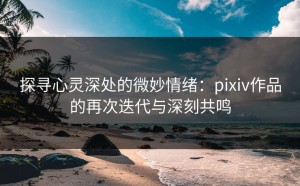 探寻心灵深处的微妙情绪：pixiv作品的再次迭代与深刻共鸣