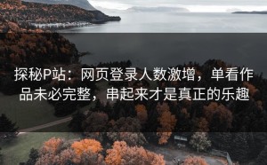 探秘P站：网页登录人数激增，单看作品未必完整，串起来才是真正的乐趣