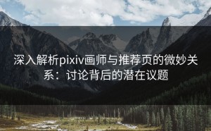 深入解析pixiv画师与推荐页的微妙关系：讨论背后的潜在议题