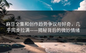 麻豆全集和创作趋势争议与好奇，几乎同步拉满——揭秘背后的微妙情绪