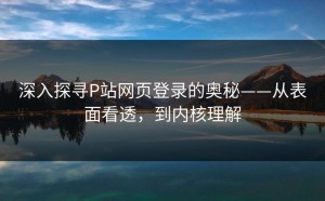 深入探寻P站网页登录的奥秘——从表面看透，到内核理解