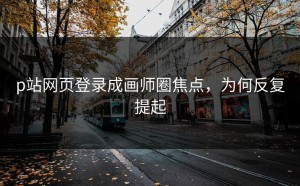 p站网页登录成画师圈焦点，为何反复提起