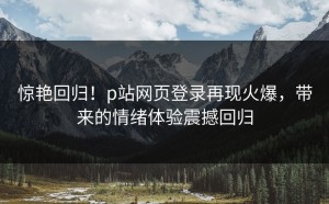 惊艳回归！p站网页登录再现火爆，带来的情绪体验震撼回归