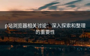 p站浏览器相关讨论：深入探索和整理的重要性