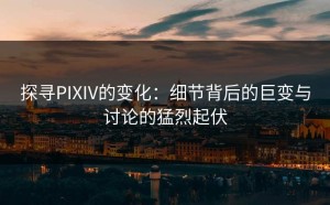 探寻PIXIV的变化：细节背后的巨变与讨论的猛烈起伏
