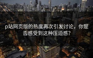 p站网页版的热度再次引发讨论，你是否感受到这种压迫感？