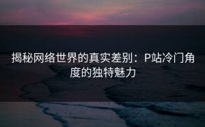 揭秘网络世界的真实差别：P站冷门角度的独特魅力