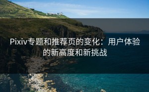 Pixiv专题和推荐页的变化：用户体验的新高度和新挑战