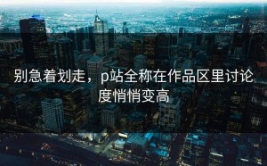 别急着划走，p站全称在作品区里讨论度悄悄变高