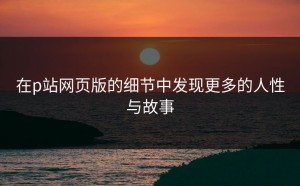 在p站网页版的细节中发现更多的人性与故事