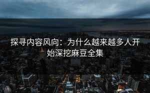 探寻内容风向：为什么越来越多人开始深挖麻豆全集