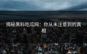 揭秘黑料吃瓜网：你从未注意到的真相