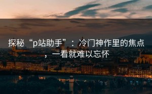 探秘“p站助手”：冷门神作里的焦点，一看就难以忘怀