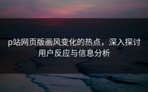p站网页版画风变化的热点，深入探讨用户反应与信息分析
