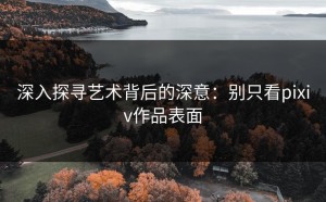 深入探寻艺术背后的深意：别只看pixiv作品表面