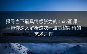 探寻当下最具情感张力的pixiv画师——带你深入解析这次一波超越期待的艺术之作