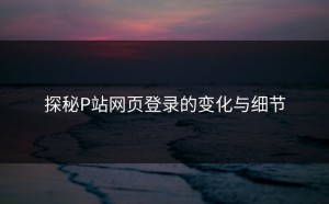 探秘P站网页登录的变化与细节