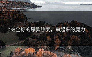 p站全称的爆款热度，串起来的魔力