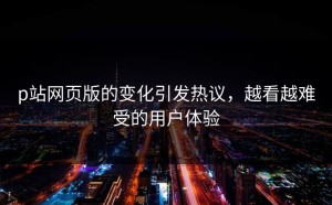 p站网页版的变化引发热议，越看越难受的用户体验