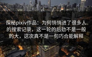 探秘pixiv作品：为何悄悄进了很多人的搜索记录，这一轮的后劲不是一般的大，这次真不是一句巧合能解释