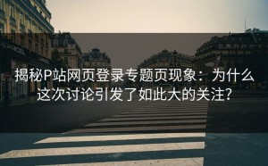揭秘P站网页登录专题页现象：为什么这次讨论引发了如此大的关注？