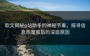软文揭秘p站助手的神秘节奏，探寻信息热度背后的深层原因