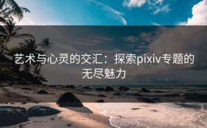 艺术与心灵的交汇：探索pixiv专题的无尽魅力