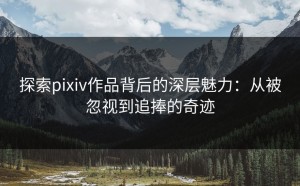 探索pixiv作品背后的深层魅力：从被忽视到追捧的奇迹