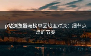 p站浏览器与榜单区热度对决：细节点燃的节奏