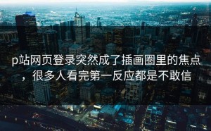 p站网页登录突然成了插画圈里的焦点，很多人看完第一反应都是不敢信