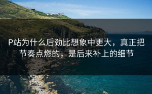 P站为什么后劲比想象中更大，真正把节奏点燃的，是后来补上的细节