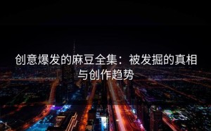 创意爆发的麻豆全集：被发掘的真相与创作趋势