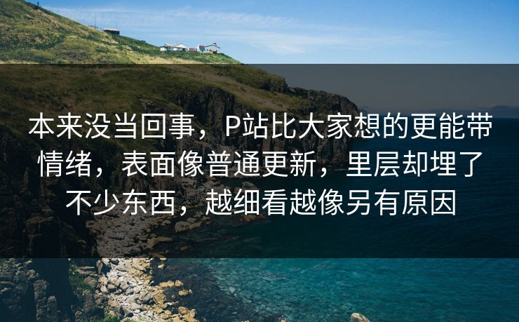 本来没当回事,P站比大家想的更能带情绪,表面像普通更新,里层却埋了不少东西,越细看越像另有原因 本来没当回事,P站比大家想的更能带情绪,表面像普通更新,里层却埋了不少东西,越细看越像另有原因