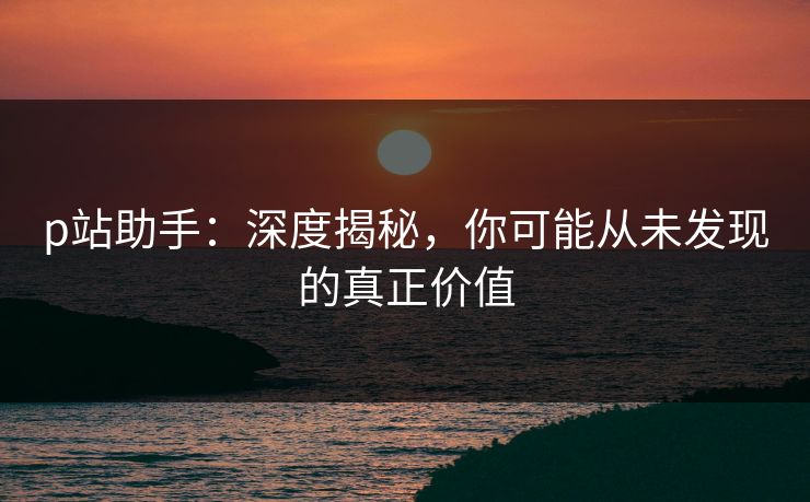p站助手:深度揭秘,你可能从未发现的真正价值 p站助手:深度揭秘,你可能从未发现的真正价值