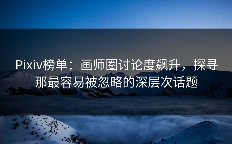 Pixiv榜单：画师圈讨论度飙升，探寻那最容易被忽略的深层次话题