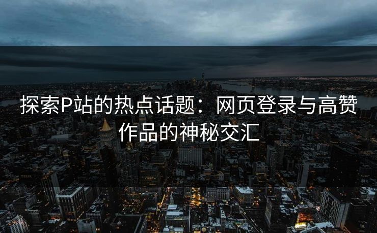 探索P站的热点话题：网页登录与高赞作品的神秘交汇