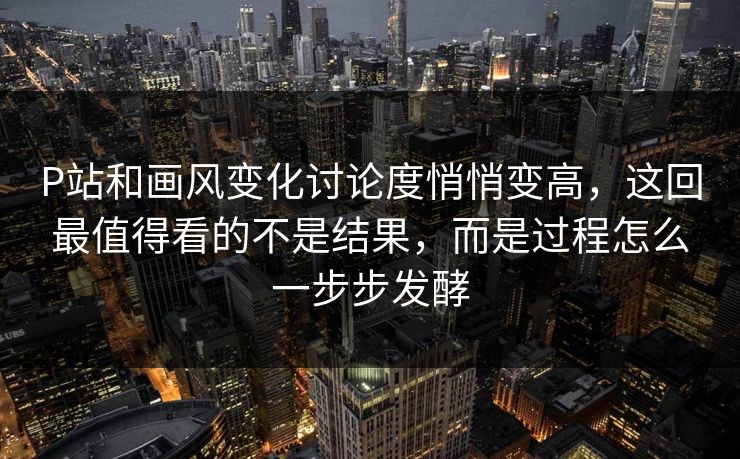 P站和画风变化讨论度悄悄变高，这回最值得看的不是结果，而是过程怎么一步步发酵
