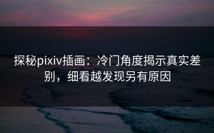 探秘pixiv插画：冷门角度揭示真实差别，细看越发现另有原因
