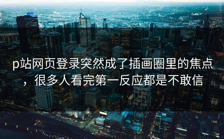 p站网页登录突然成了插画圈里的焦点，很多人看完第一反应都是不敢信