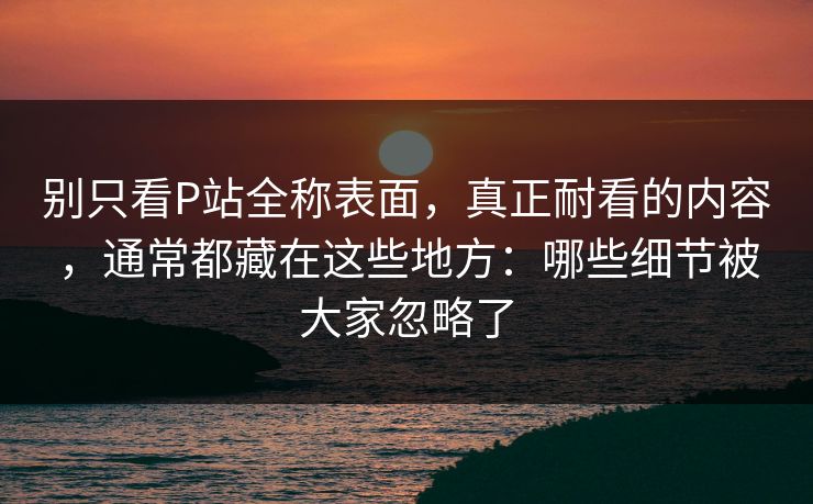 别只看P站全称表面，真正耐看的内容，通常都藏在这些地方：哪些细节被大家忽略了
