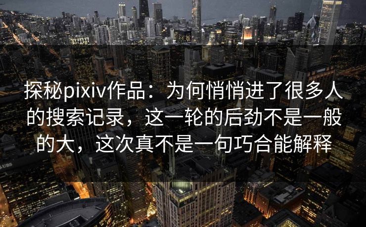 探秘pixiv作品：为何悄悄进了很多人的搜索记录，这一轮的后劲不是一般的大，这次真不是一句巧合能解释