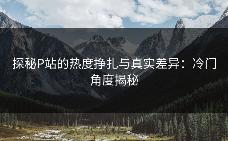 探秘P站的热度挣扎与真实差异:冷门角度揭秘 探秘P站的热度挣扎与真实差异:冷门角度揭秘