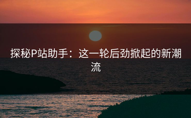 探秘P站助手:这一轮后劲掀起的新潮流 探秘P站助手:这一轮后劲掀起的新潮流