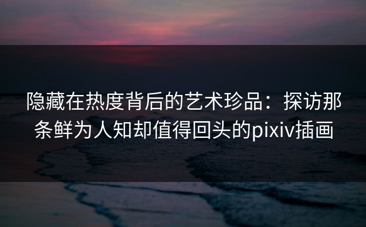 隐藏在热度背后的艺术珍品：探访那条鲜为人知却值得回头的pixiv插画