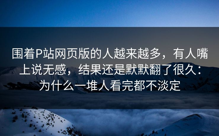 围着P站网页版的人越来越多，有人嘴上说无感，结果还是默默翻了很久：为什么一堆人看完都不淡定