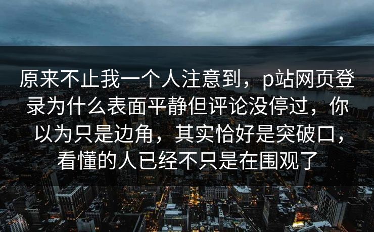 原来不止我一个人注意到，p站网页登录为什么表面平静但评论没停过，你以为只是边角，其实恰好是突破口，看懂的人已经不只是在围观了