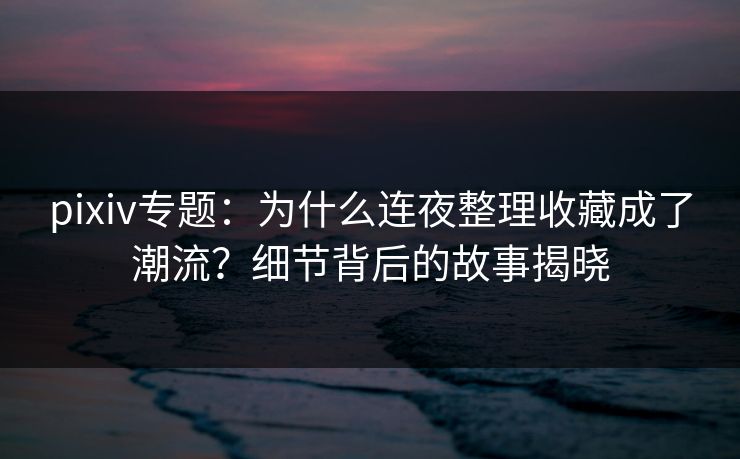 pixiv专题:为什么连夜整理收藏成了潮流?细节背后的故事揭晓 pixiv专题:为什么连夜整理收藏成了潮流?细节背后的故事揭晓