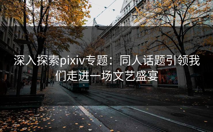 深入探索pixiv专题：同人话题引领我们走进一场文艺盛宴