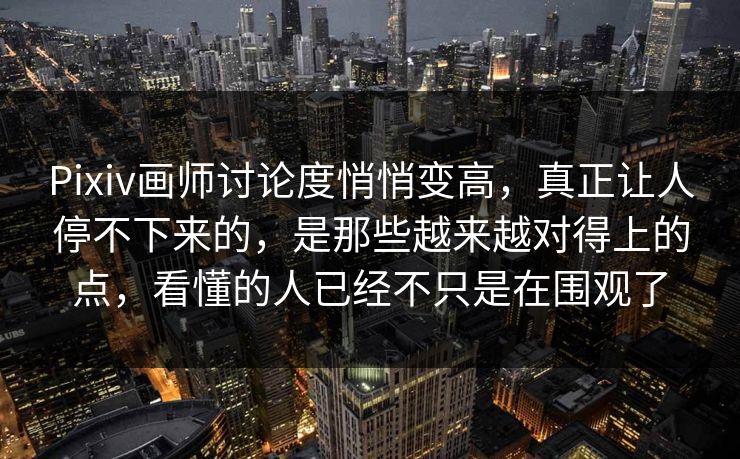 Pixiv画师讨论度悄悄变高，真正让人停不下来的，是那些越来越对得上的点，看懂的人已经不只是在围观了