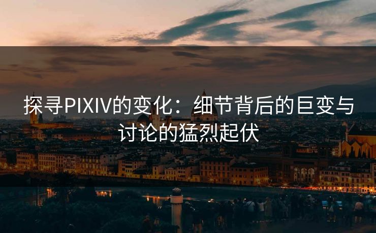 探寻PIXIV的变化：细节背后的巨变与讨论的猛烈起伏